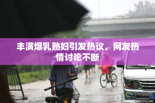 丰满爆乳熟妇引发热议，网友热情讨论不断