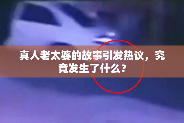 真人老太婆的故事引发热议，究竟发生了什么？