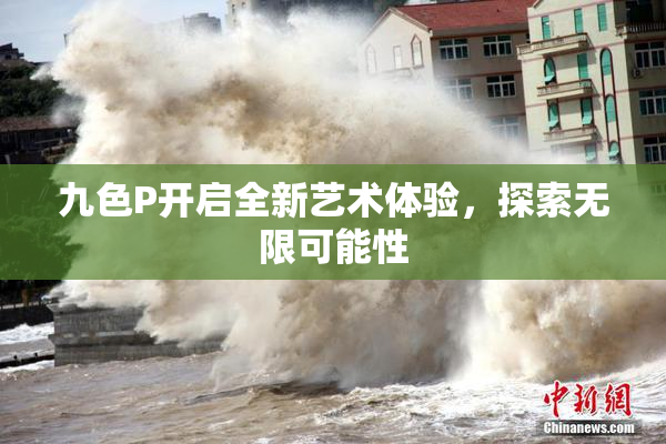 九色P开启全新艺术体验，探索无限可能性