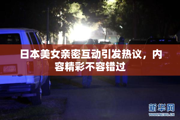 日本美女亲密互动引发热议，内容精彩不容错过