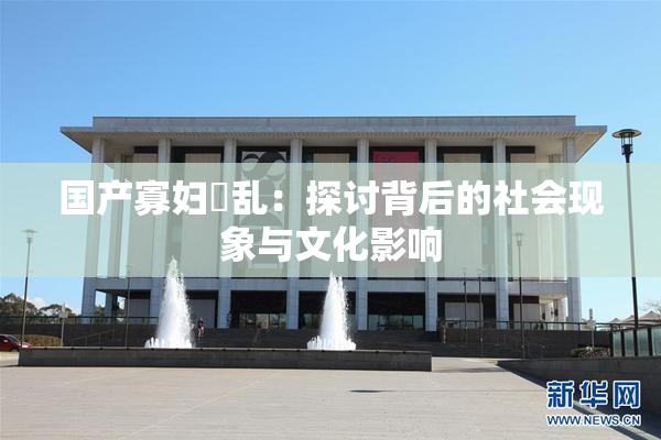 国产寡妇婬乱：探讨背后的社会现象与文化影响