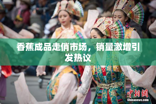 香蕉成品走俏市场，销量激增引发热议