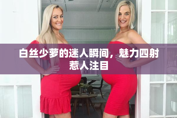 白丝少萝的迷人瞬间，魅力四射惹人注目