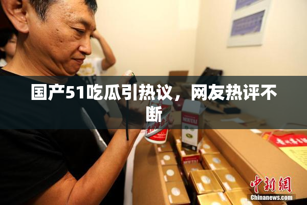国产51吃瓜引热议，网友热评不断