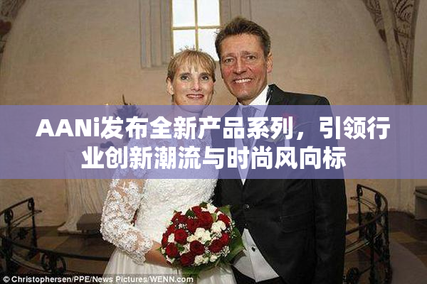 AANi发布全新产品系列，引领行业创新潮流与时尚风向标