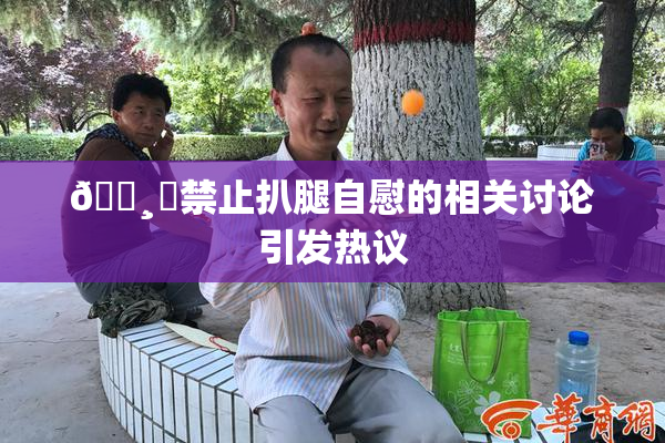 🌸‌禁止扒腿自慰的相关讨论引发热议