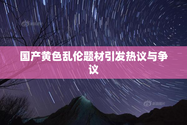 国产黄色乱伦题材引发热议与争议