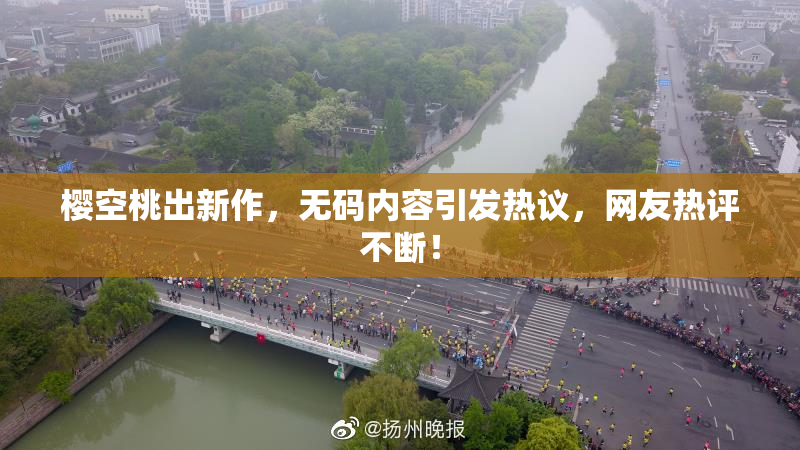樱空桃出新作，无码内容引发热议，网友热评不断！