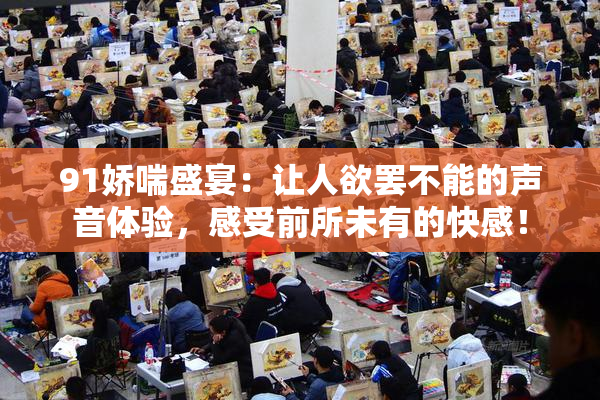 91娇喘盛宴：让人欲罢不能的声音体验，感受前所未有的快感！