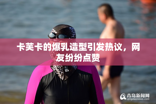 卡芙卡的爆乳造型引发热议，网友纷纷点赞