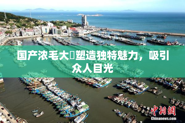 国产浓毛大泬塑造独特魅力，吸引众人目光