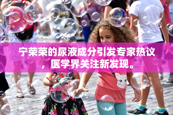 宁荣荣的尿液成分引发专家热议，医学界关注新发现。