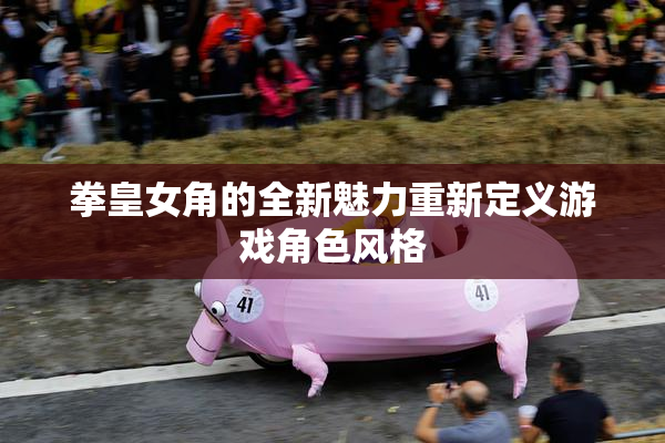 拳皇女角的全新魅力重新定义游戏角色风格