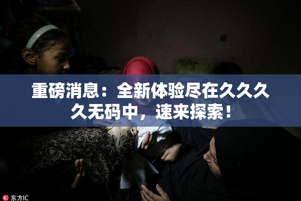 重磅消息：全新体验尽在久久久久无码中，速来探索！
