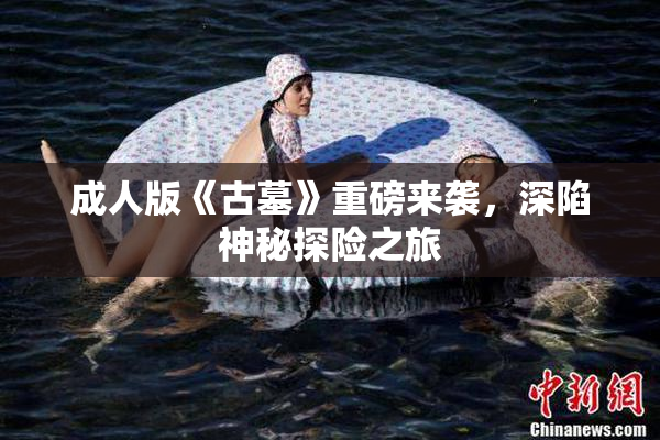 成人版《古墓》重磅来袭，深陷神秘探险之旅
