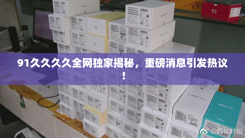 91久久久久全网独家揭秘，重磅消息引发热议！