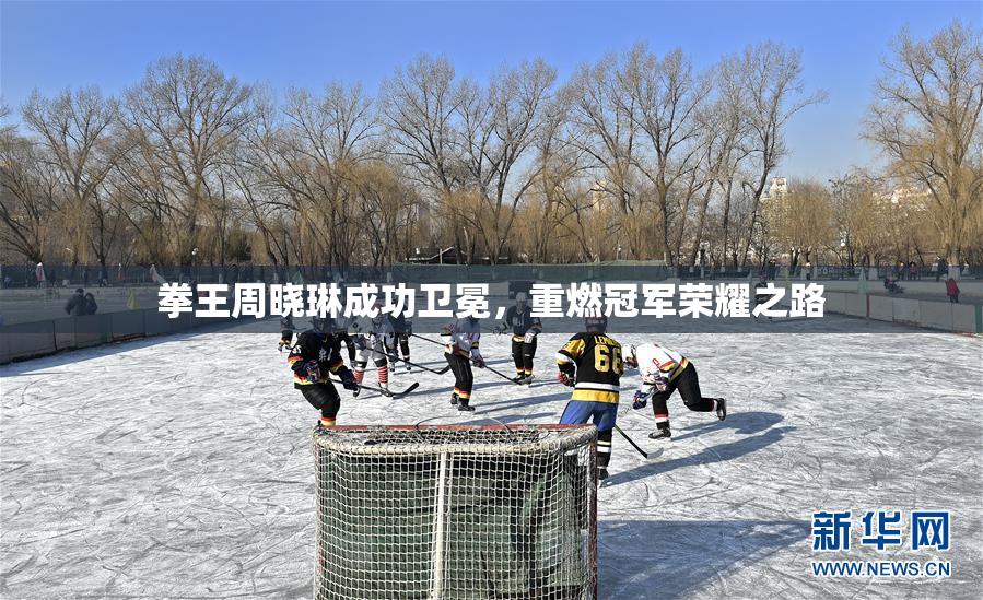 拳王周晓琳成功卫冕，重燃冠军荣耀之路