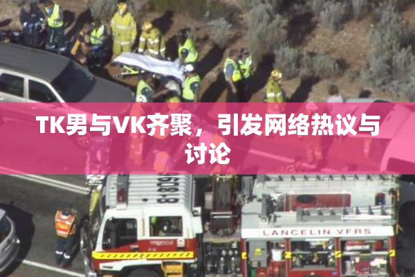 TK男与VK齐聚，引发网络热议与讨论