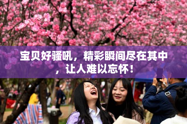 宝贝好骚吼，精彩瞬间尽在其中，让人难以忘怀！