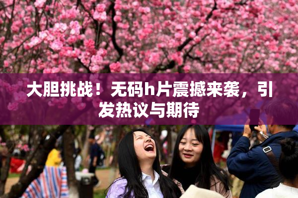 大胆挑战！无码h片震撼来袭，引发热议与期待