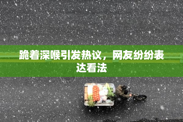 跪着深喉引发热议，网友纷纷表达看法