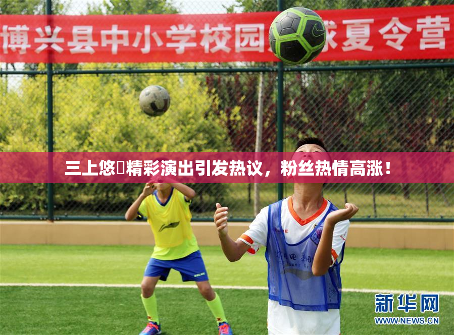 三上悠亜精彩演出引发热议，粉丝热情高涨！