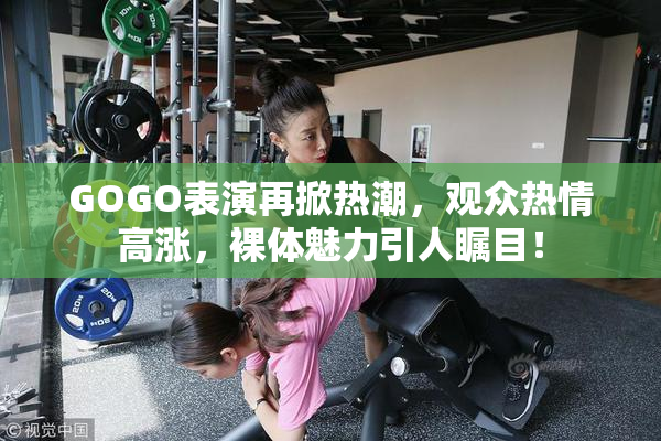 GOGO表演再掀热潮，观众热情高涨，裸体魅力引人瞩目！