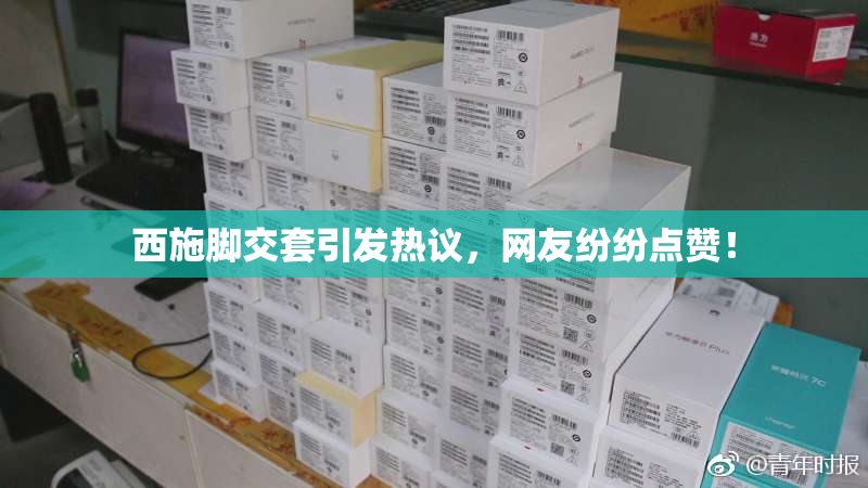 西施脚交套引发热议，网友纷纷点赞！