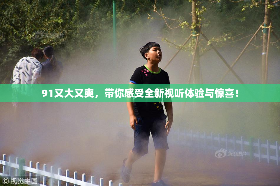 91又大又爽，带你感受全新视听体验与惊喜！