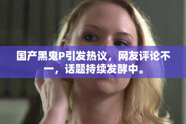 国产黑鬼P引发热议，网友评论不一，话题持续发酵中。