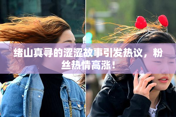 绪山真寻的涩涩故事引发热议，粉丝热情高涨！
