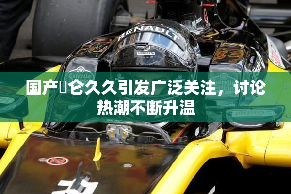 国产婬仑久久引发广泛关注，讨论热潮不断升温