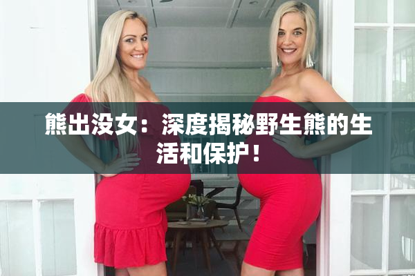 熊出没女：深度揭秘野生熊的生活和保护！