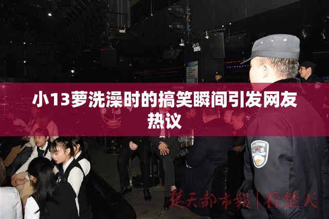 小13萝洗澡时的搞笑瞬间引发网友热议