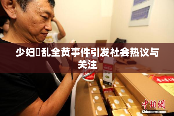 少妇婬乱全黄事件引发社会热议与关注