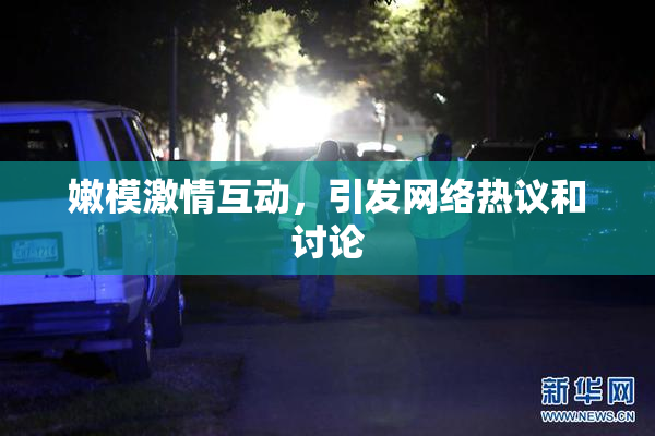 嫩模激情互动，引发网络热议和讨论