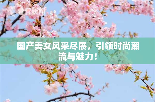 国产美女风采尽展，引领时尚潮流与魅力！