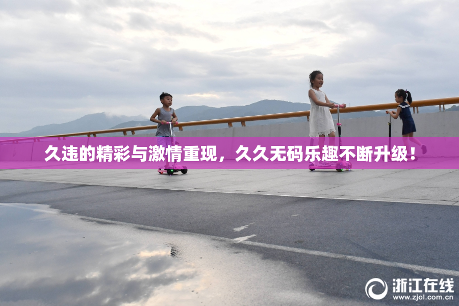 久违的精彩与激情重现，久久无码乐趣不断升级！