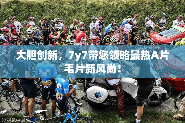 大胆创新，7y7带您领略最热A片毛片新风尚！