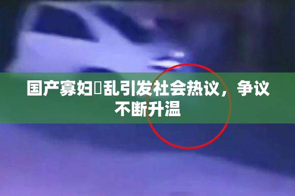 国产寡妇婬乱引发社会热议，争议不断升温