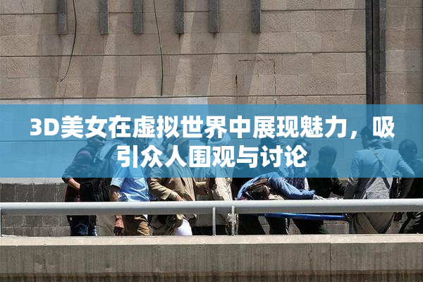 3D美女在虚拟世界中展现魅力，吸引众人围观与讨论