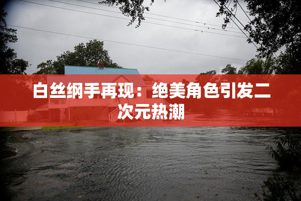 白丝纲手再现：绝美角色引发二次元热潮