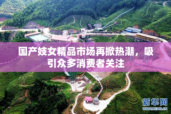 国产妓女精品市场再掀热潮，吸引众多消费者关注