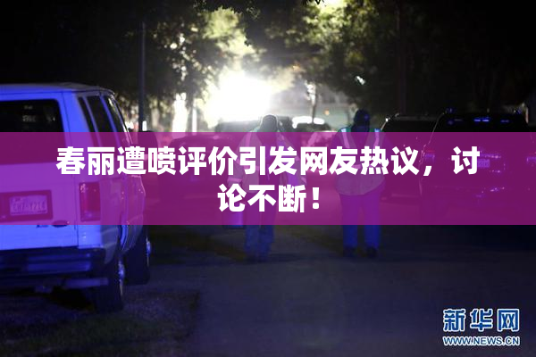 春丽遭喷评价引发网友热议，讨论不断！