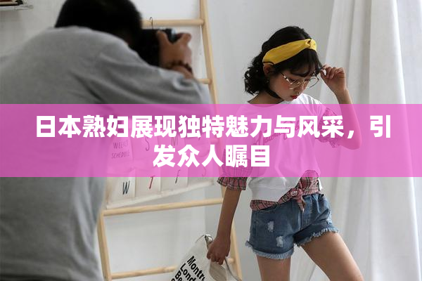 日本熟妇展现独特魅力与风采，引发众人瞩目