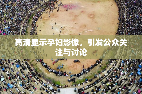 高清显示孕妇影像，引发公众关注与讨论