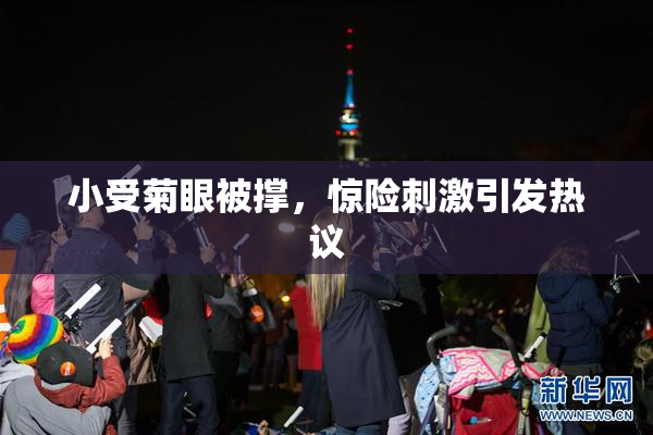 小受菊眼被撑，惊险刺激引发热议