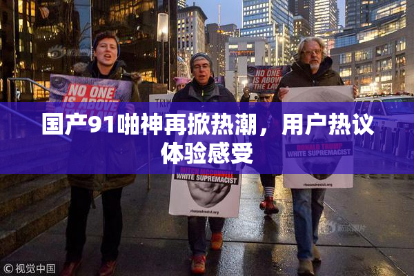 国产91啪神再掀热潮，用户热议体验感受