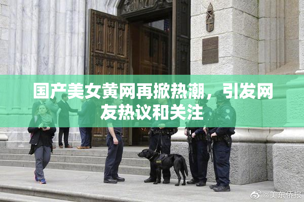 国产美女黄网再掀热潮，引发网友热议和关注