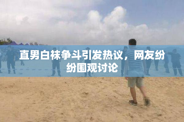 直男白袜争斗引发热议，网友纷纷围观讨论